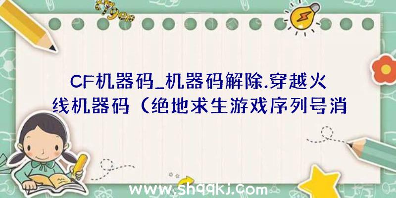 CF机器码_机器码解除.穿越火线机器码（绝地求生游戏序列号消除开山祖师欢乐世界协助）