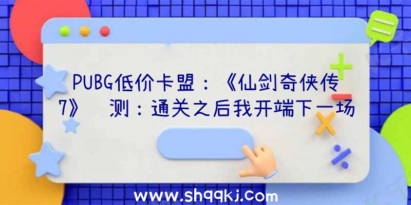 PUBG低价卡盟：《仙剑奇侠传7》评测：通关之后我开端下一场仙侠世界的冒险了