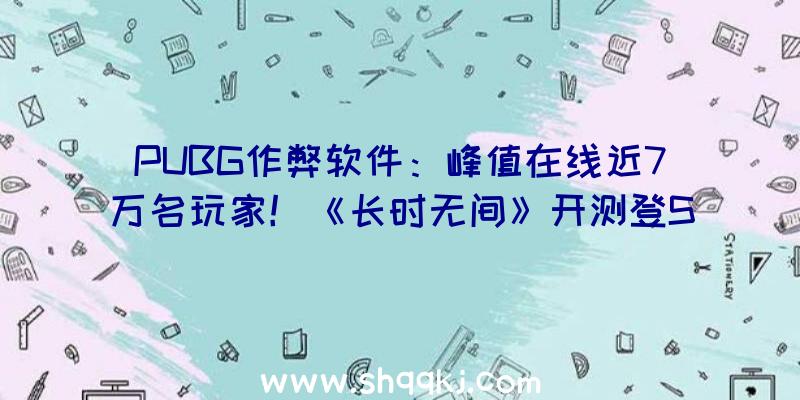 PUBG作弊软件：峰值在线近7万名玩家！《长时无间》开测登Steam热游榜!