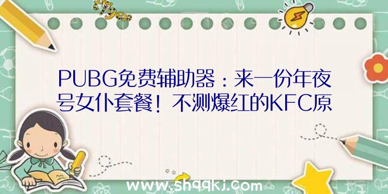 PUBG免费辅助器：来一份年夜号女仆套餐！不测爆红的KFC原神品牌联动翻车了呢？