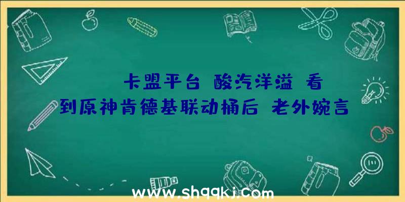 PUBG卡盟平台：酸汽洋溢！看到原神肯德基联动桶后，老外婉言想傍边国人！