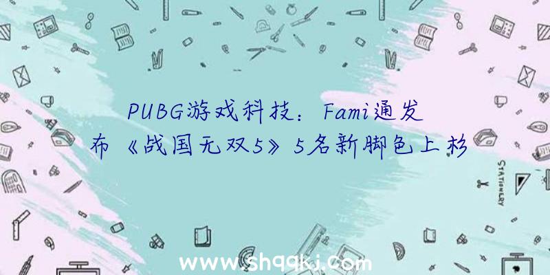 PUBG游戏科技：Fami通发布《战国无双5》5名新脚色上杉谦信、武田信玄等表态