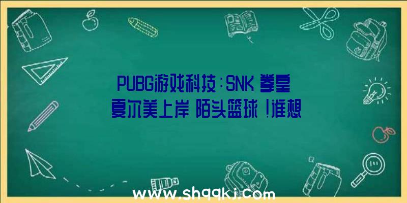 PUBG游戏科技：SNK《拳皇》夏尔美上岸《陌头篮球》!谁想跟她组队？