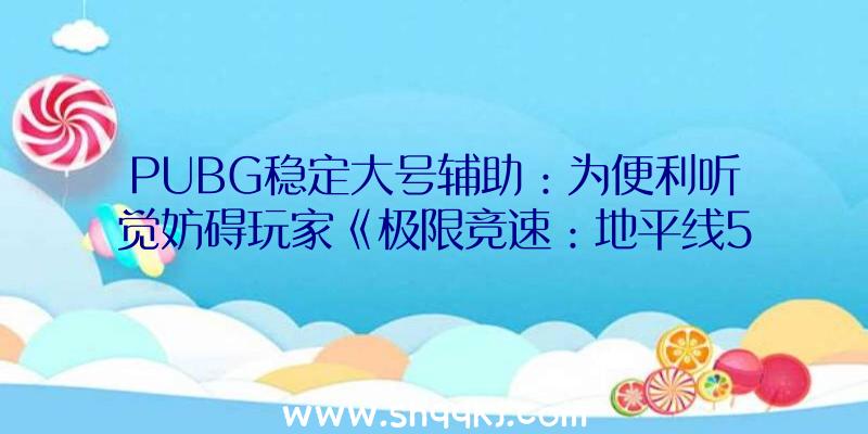 PUBG稳定大号辅助：为便利听觉妨碍玩家《极限竞速：地平线5》参加手语、慢速运转等功用