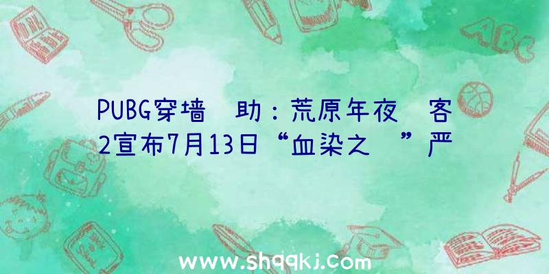 PUBG穿墙辅助：荒原年夜镖客2宣布7月13日“血染之财”严重更新告诉：五折兵器优惠及藏宝图收费送