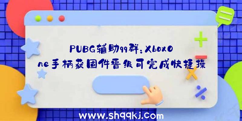 PUBG辅助qq群：XboxOne手柄获固件晋级可完成快捷操作切换装备