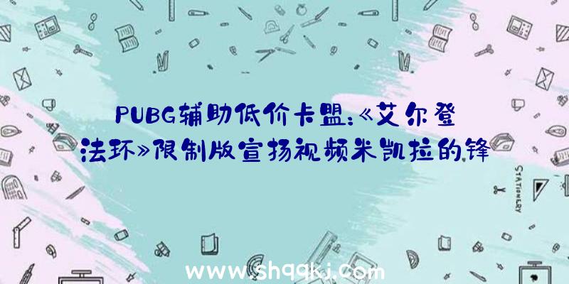 PUBG辅助低价卡盟：《艾尔登法环》限制版宣扬视频米凯拉的锋刃“玛莲妮亚”手办观赏