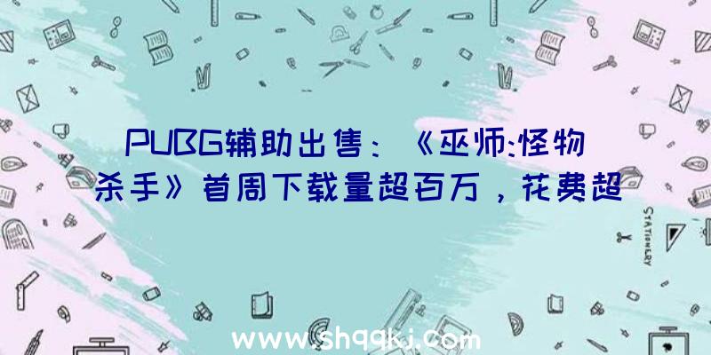 PUBG辅助出售：《巫师:怪物杀手》首周下载量超百万，花费超50万美元！个中美国玩家花费最多