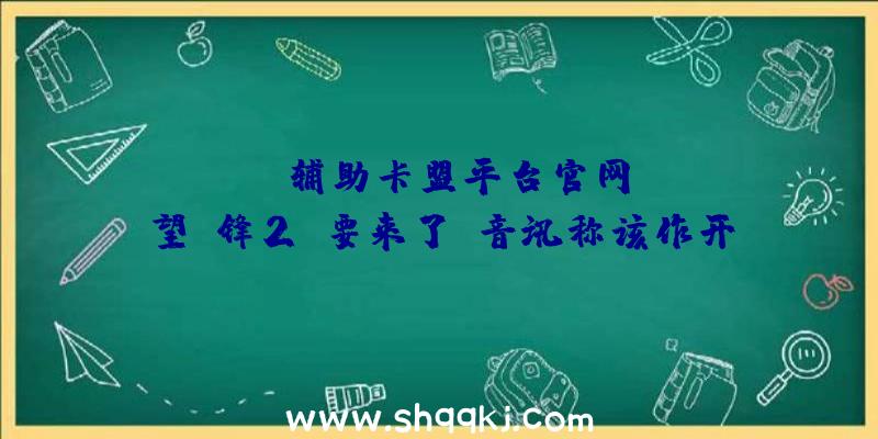 PUBG辅助卡盟平台官网：《守望前锋2》要来了？音讯称该作开辟流程已进入最终阶段