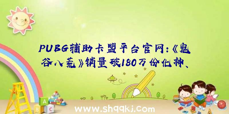 PUBG辅助卡盟平台官网：《鬼谷八荒》销量破180万份化神、悟道3月下旬推出同时上线少量全新剧情场景