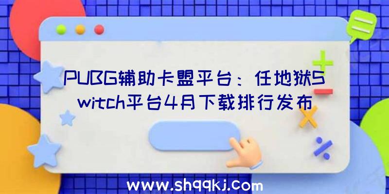 PUBG辅助卡盟平台：任地狱Switch平台4月下载排行发布：《怪猎：突起》登顶，《AmongUs》占领第三位