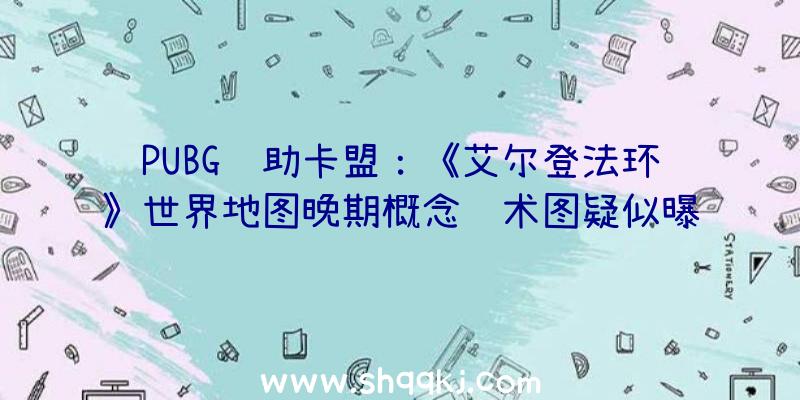 PUBG辅助卡盟：《艾尔登法环》世界地图晚期概念艺术图疑似曝光局部网友质疑该图真实性