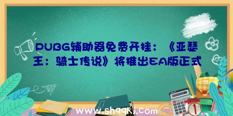 PUBG辅助器免费开挂：《亚瑟王：骑士传说》将推出EA版正式版估计2021年终登录PC