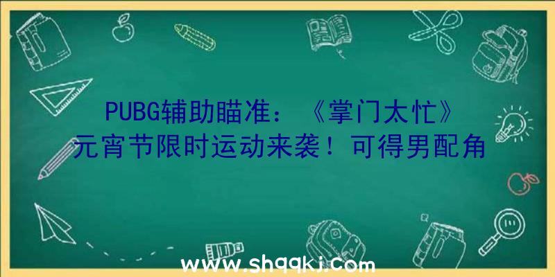 PUBG辅助瞄准：《掌门太忙》元宵节限时运动来袭！可得男配角元宵节限制手札哦