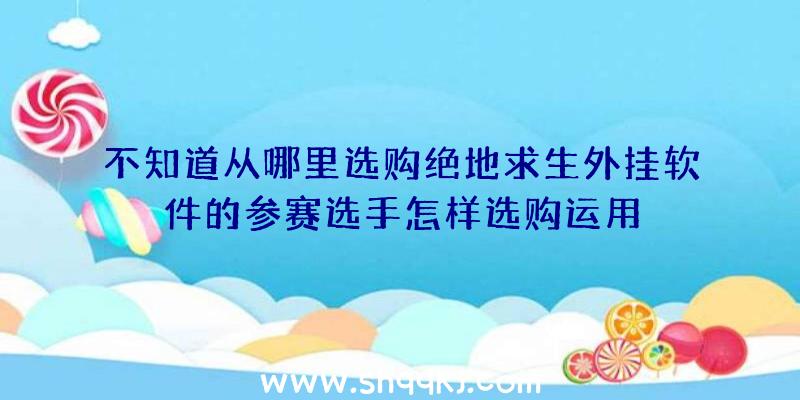 不知道从哪里选购绝地求生外挂软件的参赛选手怎样选购运用