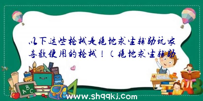 以下这些枪械是绝地求生辅助玩家喜欢使用的枪械！（绝地求生辅助游戏玩家们钟爱的枪械是什么）