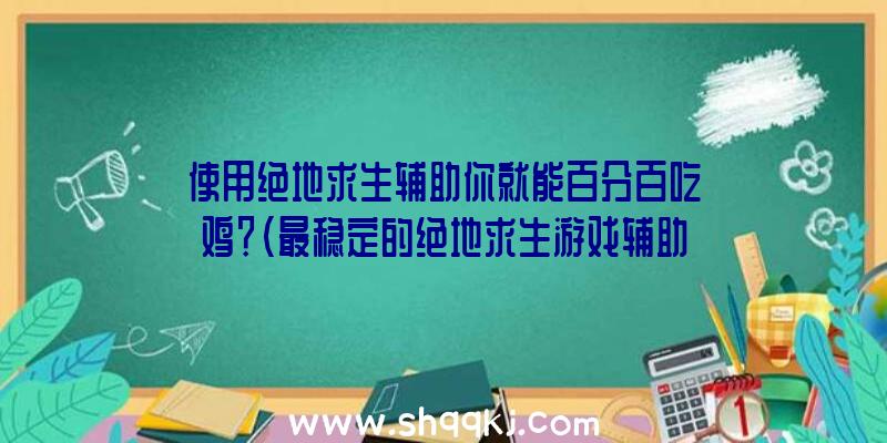 使用绝地求生辅助你就能百分百吃鸡？（最稳定的绝地求生游戏辅助,赶来这里一瞬间封天!）