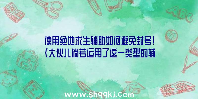 使用绝地求生辅助如何避免封号！（大伙儿倘若运用了这一类型的辅助工具,是否便会被封禁呢？）