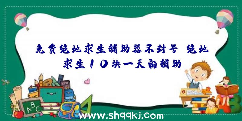 免费绝地求生辅助器不封号、绝地求生10块一天的辅助