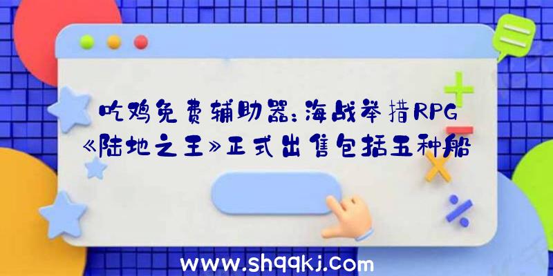 吃鸡免费辅助器：海战举措RPG《陆地之王》正式出售包括五种船只及20多种技艺