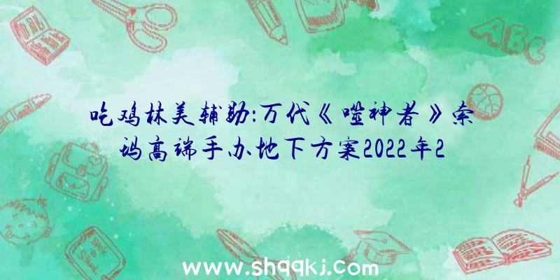 吃鸡林美辅助：万代《噬神者》索玛高端手办地下方案2022年2月正式出售