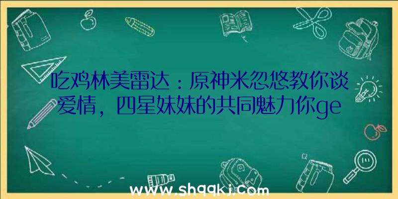 吃鸡林美雷达：原神米忽悠教你谈爱情，四星妹妹的共同魅力你get到了嘛？