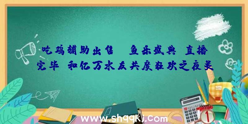 吃鸡辅助出售：“鱼乐盛典”直播完毕，和亿万水友共度狂欢之夜美满闭幕