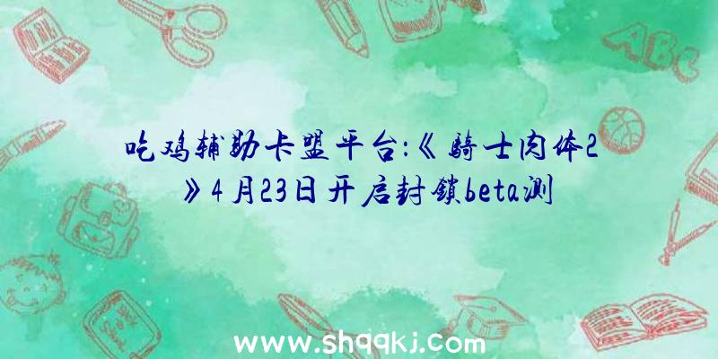 吃鸡辅助卡盟平台：《骑士肉体2》4月23日开启封锁beta测试少量中世纪冷武器搏斗举措