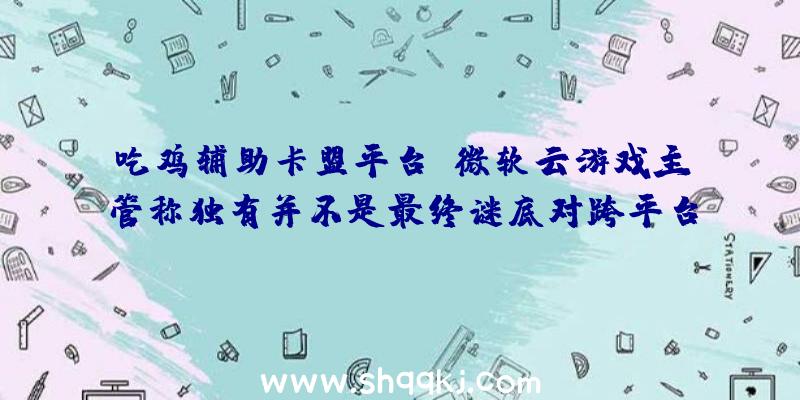 吃鸡辅助卡盟平台：微软云游戏主管称独有并不是最终谜底对跨平台持开放立场