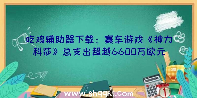 吃鸡辅助器下载：赛车游戏《神力科莎》总支出超越6600万欧元，续作确认制造中!