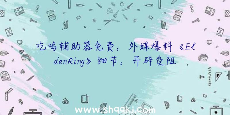 吃鸡辅助器免费：外媒爆料《EldenRing》细节：开辟受阻外部屡次延期无缘往年出售