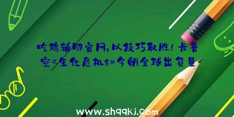 吃鸡辅助官网：以技巧取胜！卡普空《生化危机8》今朝全球出货量已打破450万份!