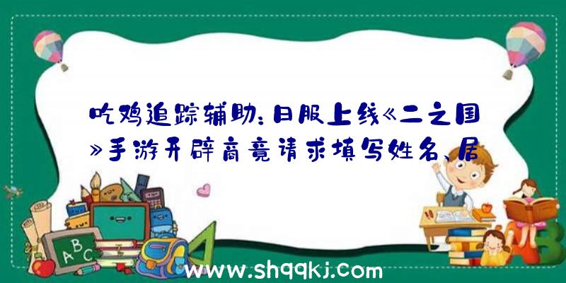 吃鸡追踪辅助：日服上线《二之国》手游开辟商竟请求填写姓名、居处、电子邮箱、银行帐号等隐私信息