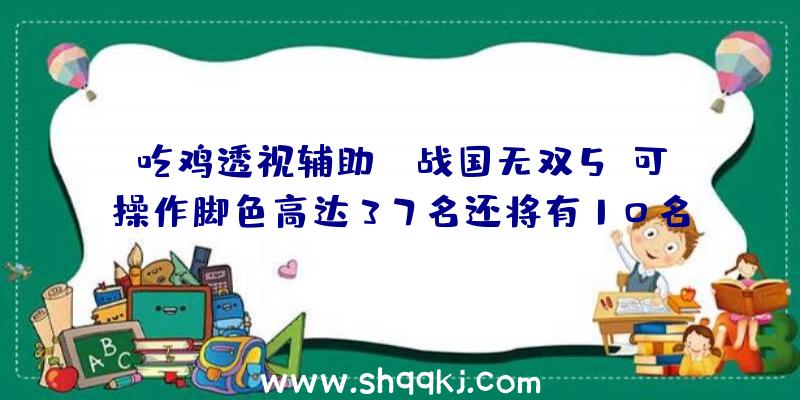 吃鸡透视辅助：《战国无双5》可操作脚色高达37名还将有10名&quot;固有武将&quot;参加你的阵营