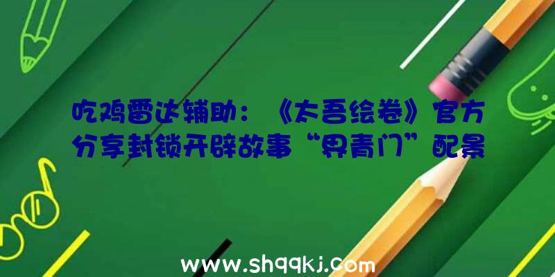 吃鸡雷达辅助：《太吾绘卷》官方分享封锁开辟故事“界青门”配景故事设定上线