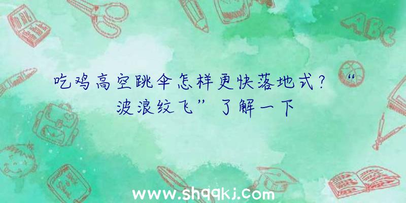 吃鸡高空跳伞怎样更快落地式？“波浪纹飞”了解一下