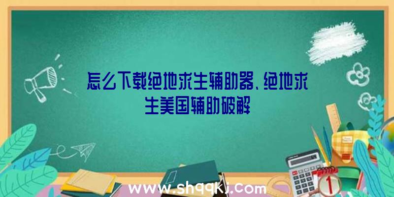 怎么下载绝地求生辅助器、绝地求生美国辅助破解