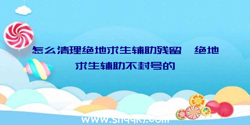 怎么清理绝地求生辅助残留、绝地求生辅助不封号的