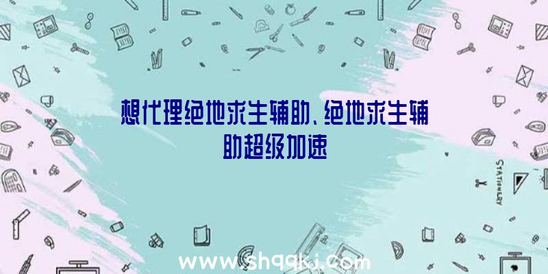 想代理绝地求生辅助、绝地求生辅助超级加速