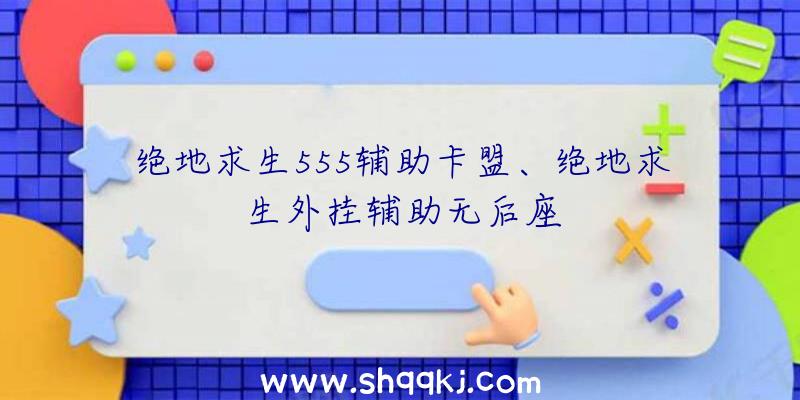 绝地求生555辅助卡盟、绝地求生外挂辅助无后座