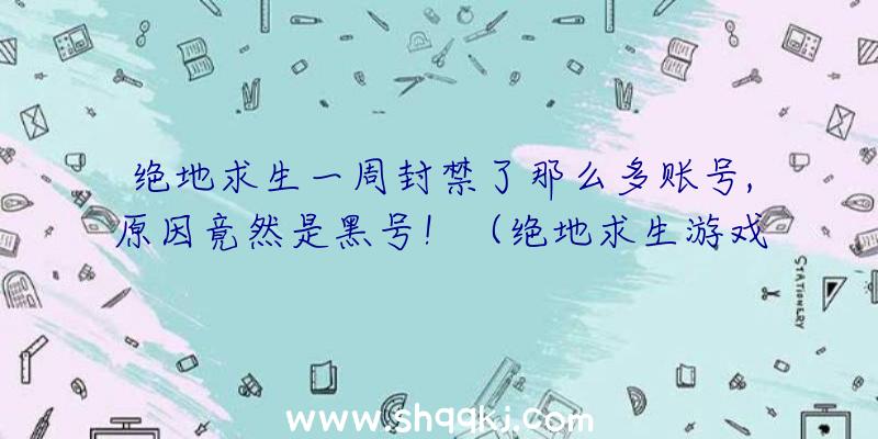 绝地求生一周封禁了那么多账号,原因竟然是黑号！（绝地求生游戏新号也是外挂软件泛滥的困难）