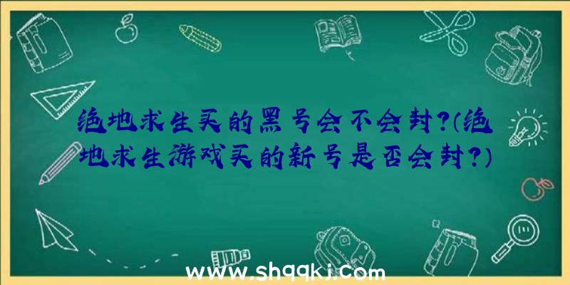 绝地求生买的黑号会不会封？（绝地求生游戏买的新号是否会封？）