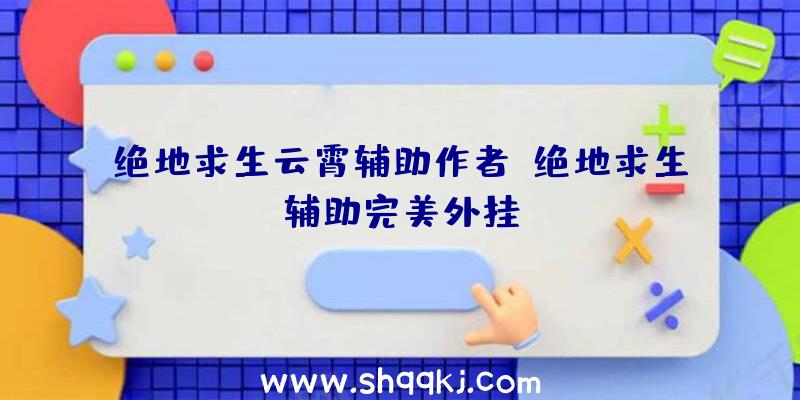 绝地求生云霄辅助作者、绝地求生辅助完美外挂