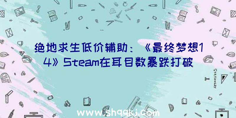 绝地求生低价辅助：《最终梦想14》Steam在耳目数暴跌打破9.4万时期列队人数多达上万