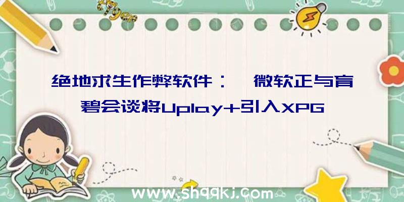 绝地求生作弊软件：曝微软正与育碧会谈将Uplay+引入XPG多家刊行商仍在会谈进程中