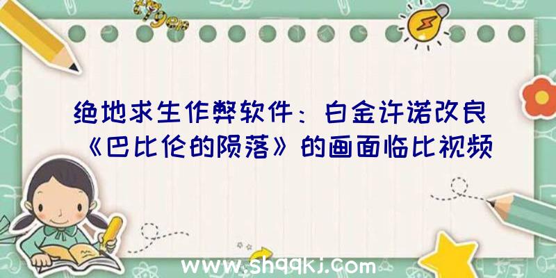 绝地求生作弊软件：白金许诺改良《巴比伦的陨落》的画面临比视频宣布粉丝：我绝望了