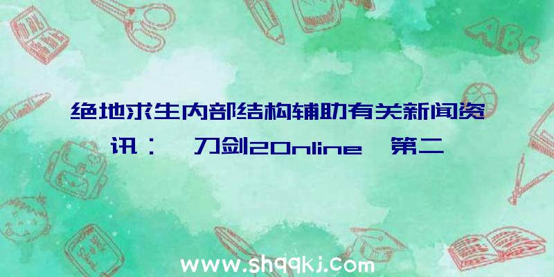 绝地求生内部结构辅助有关新闻资讯：《刀剑2Online》第二届特种兵争霸赛19日宣布宣战