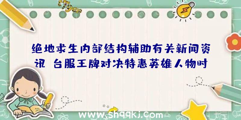 绝地求生内部结构辅助有关新闻资讯：台服王牌对决特惠英雄人物时空跳跃者时空穿越扭曲对局