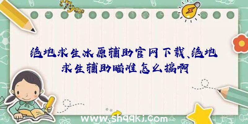 绝地求生冰原辅助官网下载、绝地求生辅助瞄准怎么搞啊