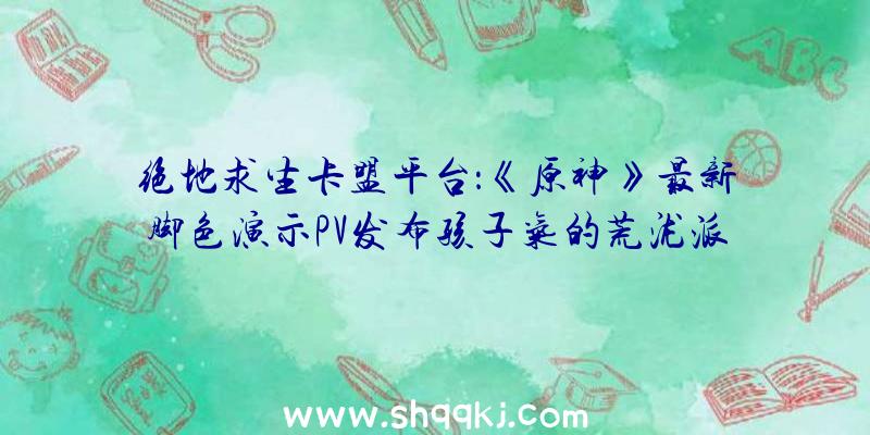 绝地求生卡盟平台：《原神》最新脚色演示PV发布孩子气的荒泷派初代目首级头目“荒泷一斗”